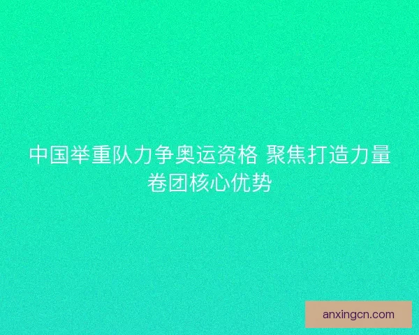 中国举重队力争奥运资格 聚焦打造力量卷团核心优势